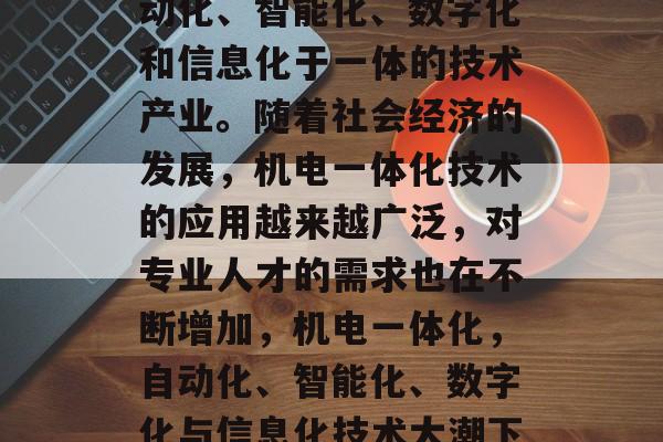 机电一体化是一项集自动化、智能化、数字化和信息化于一体的技术产业。随着社会经济的发展，机电一体化技术的应用越来越广泛，对专业人才的需求也在不断增加，机电一体化，自动化、智能化、数字化与信息化技术大潮下专业人才需求增大