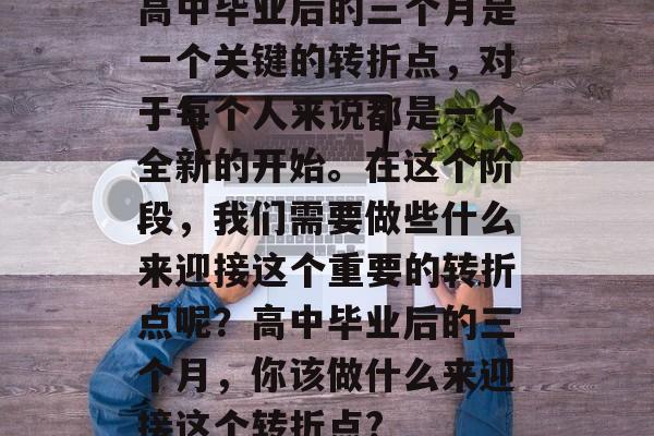 高中毕业后的三个月是一个关键的转折点，对于每个人来说都是一个全新的开始。在这个阶段，我们需要做些什么来迎接这个重要的转折点呢？高中毕业后的三个月，你该做什么来迎接这个转折点?