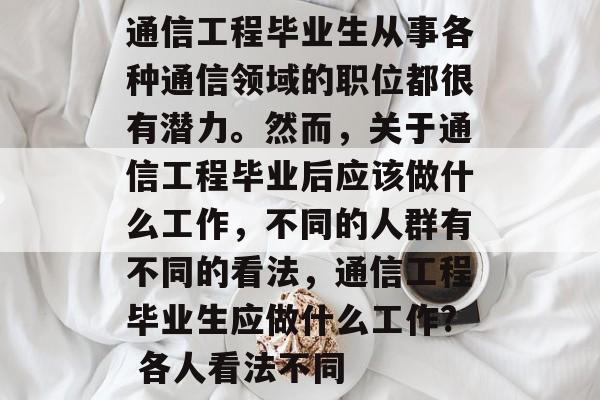 通信工程毕业生从事各种通信领域的职位都很有潜力。然而,关于通信工程毕业后应该做什么工作,不同的人群有不同的看法,通信工程毕业生应做什么工作? 各人看法不同 通信工程毕业生从事各种通信领域的职位都很有潜力。然而,关于通信工程毕业后应该做什么工作,不同的人群有不同的看法,通信工程毕业生应做什么工作? 各人看法不同