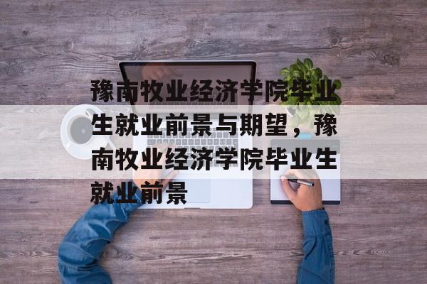 豫南牧业经济学院毕业生就业前景与期望,豫南牧业经济学院毕业生就业前景 豫南牧业经济学院毕业生就业前景与期望,豫南牧业经济学院毕业生就业前景