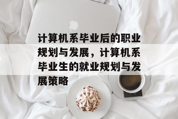 计算机系毕业后的职业规划与发展，计算机系毕业生的就业规划与发展策略