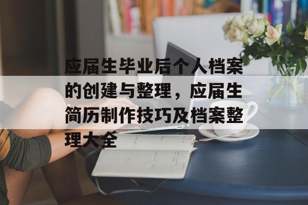 应届生毕业后个人档案的创建与整理,应届生简历制作技巧及档案整理大全 应届生毕业后个人档案的创建与整理,应届生简历制作技巧及档案整理大全