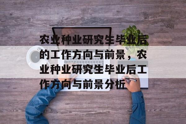 农业种业研究生毕业后的工作方向与前景,农业种业研究生毕业后工作方向与前景分析 农业种业研究生毕业后的工作方向与前景,农业种业研究生毕业后工作方向与前景分析