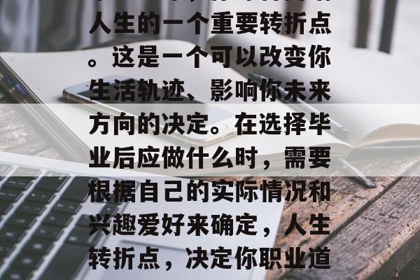 毕业一年，你即将面临人生的一个重要转折点。这是一个可以改变你生活轨迹、影响你未来方向的决定。在选择毕业后应做什么时，需要根据自己的实际情况和兴趣爱好来确定，人生转折点，决定你职业道路的关键因素