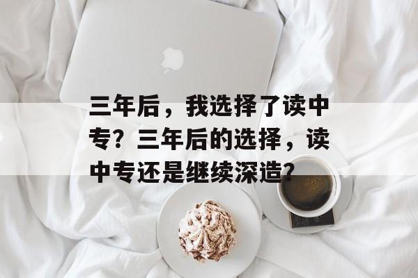 三年后,我选择了读中专?三年后的选择,读中专还是继续深造? 三年后,我选择了读中专?三年后的选择,读中专还是继续深造?
