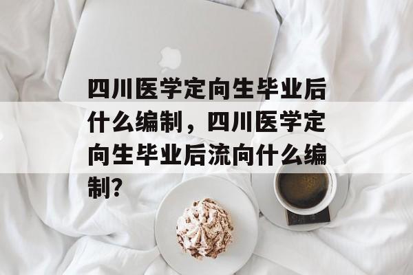 四川医学定向生毕业后什么编制，四川医学定向生毕业后流向什么编制？