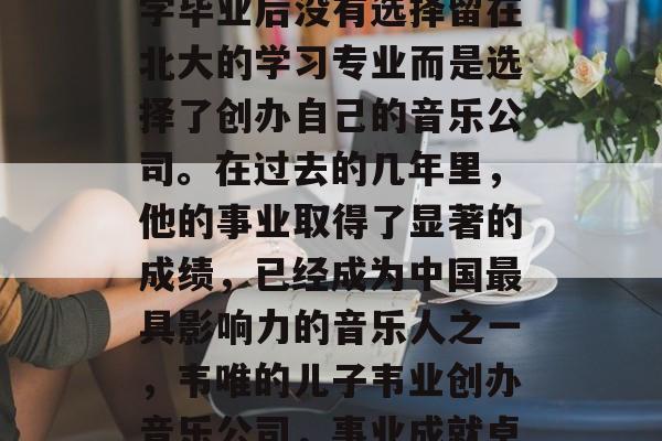 韦唯的大儿子韦业在大学毕业后没有选择留在北大的学习专业而是选择了创办自己的音乐公司。在过去的几年里，他的事业取得了显著的成绩，已经成为中国最具影响力的音乐人之一，韦唯的儿子韦业创办音乐公司，事业成就卓著