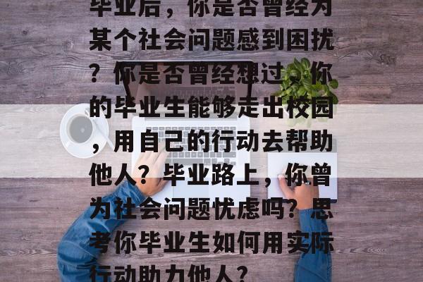毕业后,你是否曾经为某个社会问题感到困扰?你是否曾经想过,你的毕业生能够走出校园,用自己的行动去帮助他人?毕业路上,你曾为社会问题忧虑吗?思考你毕业生如何用实际行动助力他人? 毕业后,你是否曾经为某个社会问题感到困扰?你是否曾经想过,你的毕业生能够走出校园,用自己的行动去帮助他人?毕业路上,你曾为社会问题忧虑吗?思考你毕业生如何用实际行动助力他人?