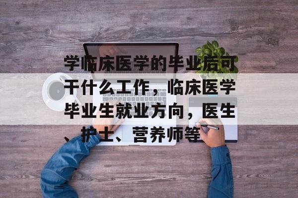 学临床医学的毕业后可干什么工作，临床医学毕业生就业方向，医生、护士、营养师等