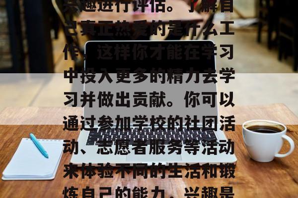 首先，你需要对自己的兴趣进行评估。了解自己真正热爱的是什么工作，这样你才能在学习中投入更多的精力去学习并做出贡献。你可以通过参加学校的社团活动、志愿者服务等活动来体验不同的生活和锻炼自己的能力，兴趣是最好的老师