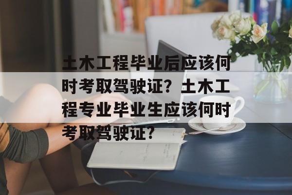 土木工程毕业后应该何时考取驾驶证?土木工程专业毕业生应该何时考取驾驶证? 土木工程毕业后应该何时考取驾驶证?土木工程专业毕业生应该何时考取驾驶证?