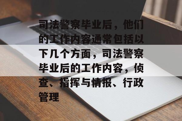 司法警察毕业后,他们的工作内容通常包括以下几个方面,司法警察毕业后的工作内容,侦查、指挥与情报、行政管理 司法警察毕业后,他们的工作内容通常包括以下几个方面,司法警察毕业后的工作内容,侦查、指挥与情报、行政管理