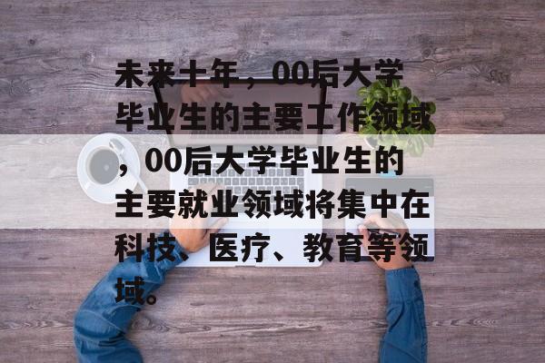未来十年,00后大学毕业生的主要工作领域,00后大学毕业生的主要就业领域将集中在科技、医疗、教育等领域。 未来十年,00后大学毕业生的主要工作领域,00后大学毕业生的主要就业领域将集中在科技、医疗、教育等领域。