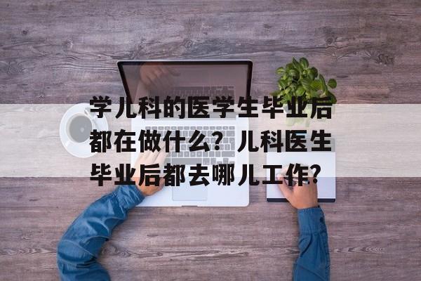 学儿科的医学生毕业后都在做什么?儿科医生毕业后都去哪儿工作? 学儿科的医学生毕业后都在做什么?儿科医生毕业后都去哪儿工作?