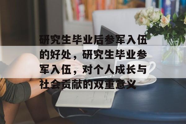 研究生毕业后参军入伍的好处，研究生毕业参军入伍，对个人成长与社会贡献的双重意义