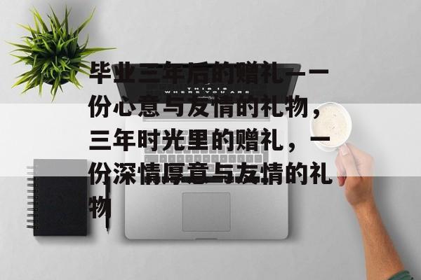 毕业三年后的赠礼—一份心意与友情的礼物，三年时光里的赠礼，一份深情厚意与友情的礼物