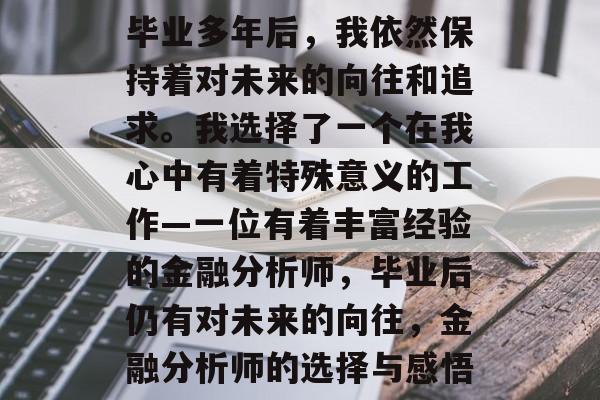 毕业多年后，我依然保持着对未来的向往和追求。我选择了一个在我心中有着特殊意义的工作—一位有着丰富经验的金融分析师，毕业后仍有对未来的向往，金融分析师的选择与感悟