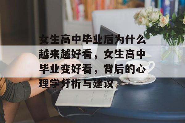 女生高中毕业后为什么越来越好看，女生高中毕业变好看，背后的心理学分析与建议