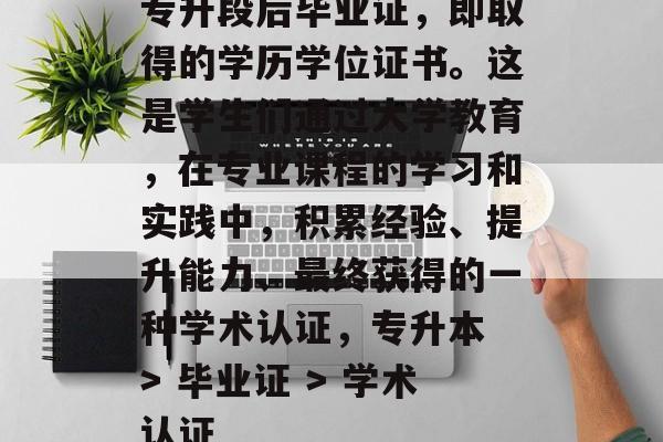 专升段后毕业证,即取得的学历学位证书。这是学生们通过大学教育,在专业课程的学习和实践中,积累经验、提升能力、最终获得的一种学术认证,专升本 > 毕业证 > 学术认证 专升段后毕业证,即取得的学历学位证书。这是学生们通过大学教育,在专业课程的学习和实践中,积累经验、提升能力、最终获得的一种学术认证,专升本 > 毕业证 > 学术认证