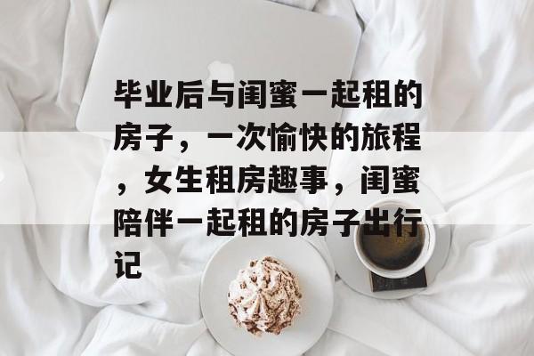 毕业后与闺蜜一起租的房子，一次愉快的旅程，女生租房趣事，闺蜜陪伴一起租的房子出行记