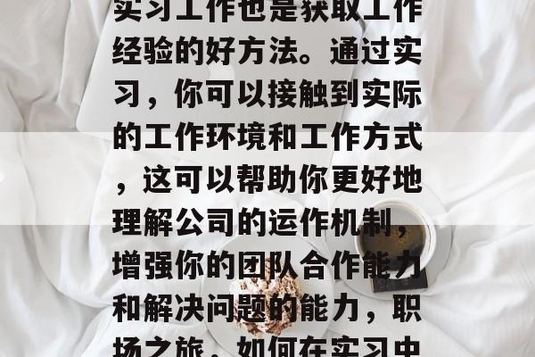 另外,寻找一份满意的实习工作也是获取工作经验的好方法。通过实习,你可以接触到实际的工作环境和工作方式,这可以帮助你更好地理解公司的运作机制,增强你的团队合作能力和解决问题的能力,职场之旅,如何在实习中提升自身能力? 另外,寻找一份满意的实习工作也是获取工作经验的好方法。通过实习,你可以接触到实际的工作环境和工作方式,这可以帮助你更好地理解公司的运作机制,增强你的团队合作能力和解决问题的能力,职场之旅,如何在实习中提升自身能力?