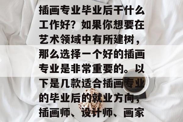 插画专业毕业后干什么工作好?如果你想要在艺术领域中有所建树,那么选择一个好的插画专业是非常重要的。以下是几款适合插画专业的毕业后的就业方向,插画师、设计师、画家 插画专业毕业后干什么工作好?如果你想要在艺术领域中有所建树,那么选择一个好的插画专业是非常重要的。以下是几款适合插画专业的毕业后的就业方向,插画师、设计师、画家