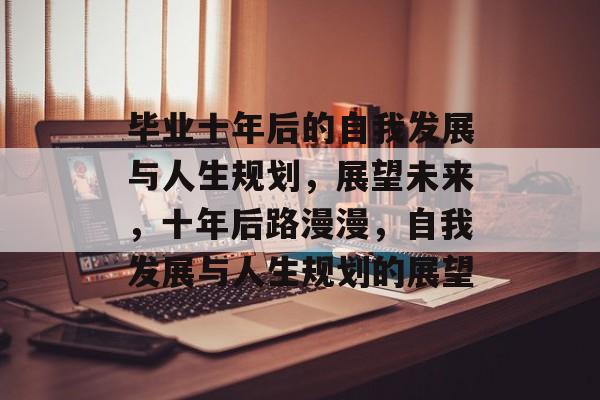毕业十年后的自我发展与人生规划，展望未来，十年后路漫漫，自我发展与人生规划的展望