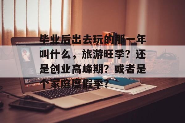 毕业后出去玩的那一年叫什么,旅游旺季?还是创业高峰期?或者是个家庭度假季? 毕业后出去玩的那一年叫什么,旅游旺季?还是创业高峰期?或者是个家庭度假季?