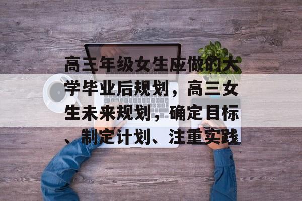 高三年级女生应做的大学毕业后规划，高三女生未来规划，确定目标、制定计划、注重实践