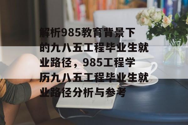 解析985教育背景下的九八五工程毕业生就业路径,985工程学历九八五工程毕业生就业路径分析与参考 解析985教育背景下的九八五工程毕业生就业路径,985工程学历九八五工程毕业生就业路径分析与参考
