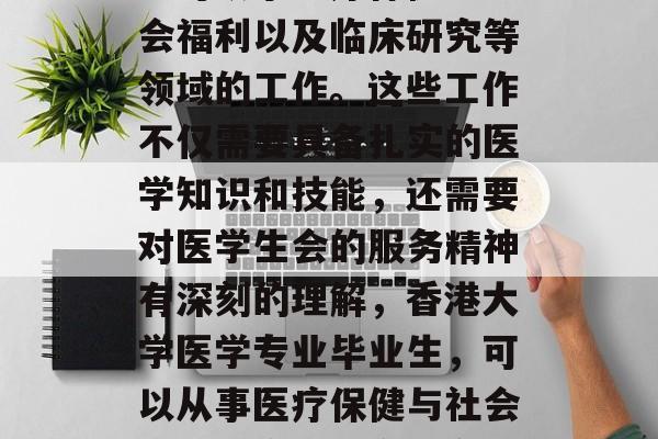 香港大学医学专业毕业生可从事医疗保健、社会福利以及临床研究等领域的工作。这些工作不仅需要具备扎实的医学知识和技能,还需要对医学生会的服务精神有深刻的理解,香港大学医学专业毕业生,可以从事医疗保健与社会福利、临床研究等多个领域的工作 香港大学医学专业毕业生可从事医疗保健、社会福利以及临床研究等领域的工作。这些工作不仅需要具备扎实的医学知识和技能,还需要对医学生会的服务精神有深刻的理解,香港大学医学专业毕业生,可以从事医疗保健与社会福利、临床研究等多个领域的工作