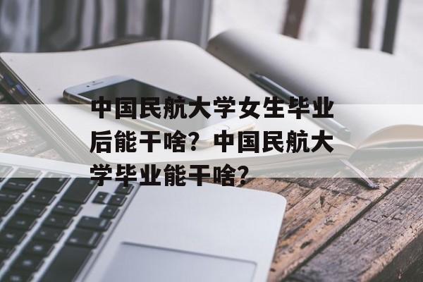 中国民航大学女生毕业后能干啥?中国民航大学毕业能干啥? 中国民航大学女生毕业后能干啥?中国民航大学毕业能干啥?