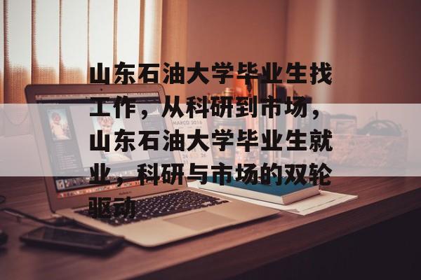 山东石油大学毕业生找工作，从科研到市场，山东石油大学毕业生就业，科研与市场的双轮驱动