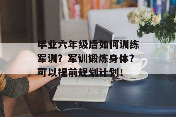 毕业六年级后如何训练军训？军训锻炼身体？可以提前规划计划！