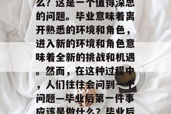 毕业后第一件事情是什么？这是一个值得深思的问题。毕业意味着离开熟悉的环境和角色，进入新的环境和角色意味着全新的挑战和机遇。然而，在这种过程中，人们往往会问到一个问题—毕业后第一件事应该是做什么？毕业后第一件应该做什么？
