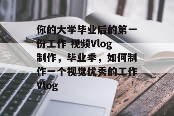 你的大学毕业后的第一份工作 视频Vlog制作,毕业季,如何制作一个视觉优秀的工作Vlog 你的大学毕业后的第一份工作 视频Vlog制作,毕业季,如何制作一个视觉优秀的工作Vlog