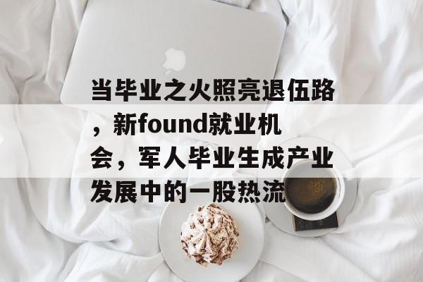当毕业之火照亮退伍路,新found就业机会,军人毕业生成产业发展中的一股热流 当毕业之火照亮退伍路,新found就业机会,军人毕业生成产业发展中的一股热流