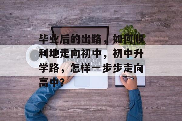 毕业后的出路,如何顺利地走向初中,初中升学路,怎样一步步走向高中? 毕业后的出路,如何顺利地走向初中,初中升学路,怎样一步步走向高中?