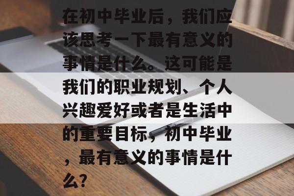 在初中毕业后,我们应该思考一下最有意义的事情是什么。这可能是我们的职业规划、个人兴趣爱好或者是生活中的重要目标,初中毕业,最有意义的事情是什么? 在初中毕业后,我们应该思考一下最有意义的事情是什么。这可能是我们的职业规划、个人兴趣爱好或者是生活中的重要目标,初中毕业,最有意义的事情是什么?