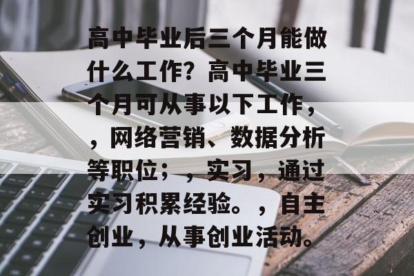 高中毕业后三个月能做什么工作？高中毕业三个月可从事以下工作，，网络营销、数据分析等职位；，实习，通过实习积累经验。，自主创业，从事创业活动。