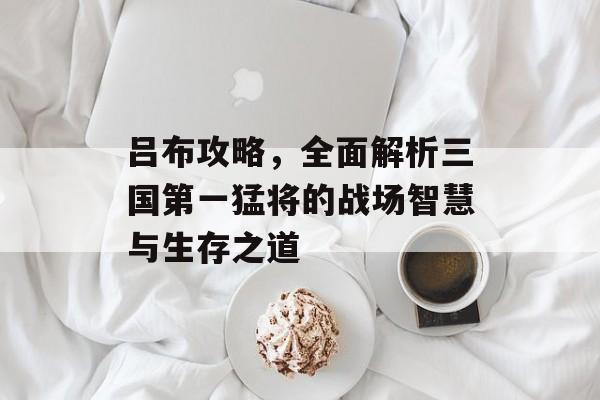吕布攻略，全面解析三国第一猛将的战场智慧与生存之道