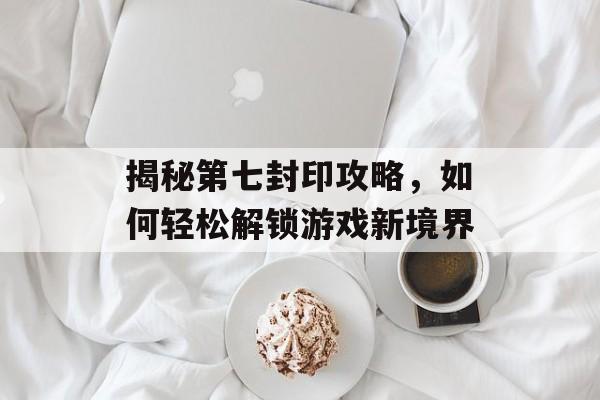 揭秘第七封印攻略，如何轻松解锁游戏新境界