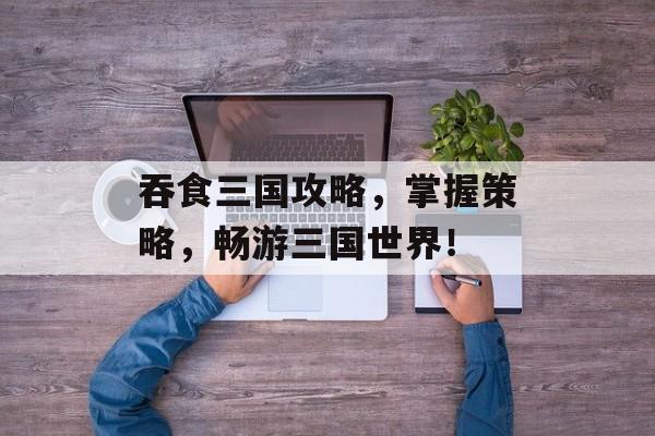 吞食三国攻略，掌握策略，畅游三国世界！