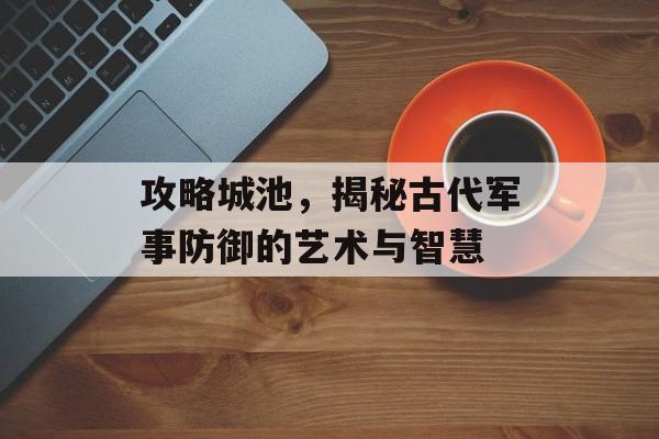 攻略城池，揭秘古代军事防御的艺术与智慧