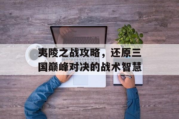 夷陵之战攻略，还原三国巅峰对决的战术智慧