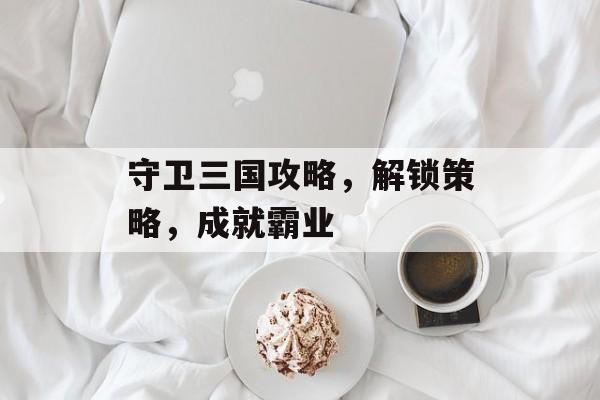 守卫三国攻略，解锁策略，成就霸业