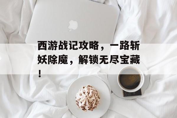 西游战记攻略，一路斩妖除魔，解锁无尽宝藏！