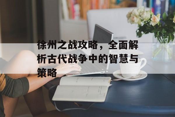 徐州之战攻略，全面解析古代战争中的智慧与策略