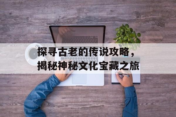 探寻古老的传说攻略，揭秘神秘文化宝藏之旅