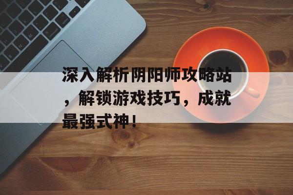 深入解析阴阳师攻略站，解锁游戏技巧，成就最强式神！